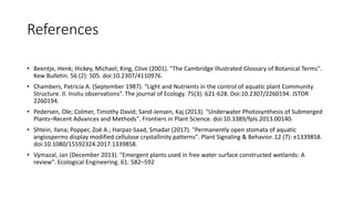 References
• Beentje, Henk; Hickey, Michael; King, Clive (2001). "The Cambridge Illustrated Glossary of Botanical Terms".
Kew Bulletin. 56 (2): 505. doi:10.2307/4110976.
• Chambers, Patricia A. (September 1987). “Light and Nutrients in the control of aquatic plant Community
Structure. II. Insitu observations”. The journal of Ecology. 75(3): 621-628. Doi:10.2307/2260194. JSTOR
2260194.
• Pedersen, Ole; Colmer, Timothy David; Sand-Jensen, Kaj (2013). "Underwater Photosynthesis of Submerged
Plants–Recent Advances and Methods". Frontiers in Plant Science. doi:10.3389/fpls.2013.00140.
• Shtein, Ilana; Popper, Zoë A.; Harpaz-Saad, Smadar (2017). "Permanently open stomata of aquatic
angiosperms display modified cellulose crystallinity patterns". Plant Signaling & Behavior. 12 (7): e1339858.
doi:10.1080/15592324.2017.1339858.
• Vymazal, Jan (December 2013). "Emergent plants used in free water surface constructed wetlands: A
review". Ecological Engineering. 61: 582–592
 