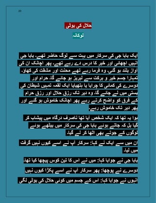 20
‫بوٹی‬ ‫کی‬ ‫حالل‬
‫نہ‬ ‫لوک‬
‫جی‬ ‫ب‬ ‫ب‬ ‫تھے۔‬ ‫ضر‬ ‫ح‬ ‫لوگ‬ ‫سے‬ ‫بہت‬ ‫میں‬ ‫ر‬ ‫سرک‬ ‫کی‬ ‫جی‬ ‫ب‬ ‫ب‬ ‫ایک‬
‫کی‬ ‫ان‬ ‫نک‬ ‫اچ‬ ‫پھر‬ ‫تھے۔‬ ‫رہے‬ ‫دے‬ ‫درس‬ ‫ک‬ ‫خیر‬ ‫اور‬ ‫ئی‬ ‫اچھ‬ ‫انہیں‬
‫ؤ۔‬ ‫کھ‬ ‫کی‬ ‫مشقت‬ ‫اور‬ ‫محنت‬ ‫تھے‬ ‫رہے‬ ‫فرم‬ ‫وہ‬ ‫گئی۔‬ ‫ہو‬ ‫ند‬ ‫ب‬ ‫آواز‬
‫اور‬ ‫حرا‬ ‫۔‬ ‫گ‬ ‫ئے‬ ‫ج‬ ‫ہو‬ ‫لبریز‬ ‫سے‬ ‫برکت‬ ‫و‬ ‫خیر‬ ‫جس‬ ‫را‬ ‫تمہ‬
‫کی‬ ‫ن‬ ‫شیط‬ ‫تمہیں‬ ‫لقمہ‬ ‫ایک‬ ‫ی‬ ‫ہتھی‬ ‫ی‬ ‫چرای‬ ‫ک‬ ‫ئی‬ ‫کم‬ ‫کی‬ ‫دوسرے‬
‫حرا‬ ‫رز‬ ‫اور‬ ‫حالل‬ ‫رز‬ ‫تک‬ ‫دیر‬ ‫وہ‬ ‫۔‬ ‫گ‬ ‫ئے‬ ‫ج‬ ‫لے‬ ‫میں‬ ‫بستی‬
‫اور‬ ‫گئے‬ ‫ہو‬ ‫موش‬ ‫خ‬ ‫نک‬ ‫اچ‬ ‫پھر‬ ‫رہے‬ ‫کرتے‬ ‫واضح‬ ‫کو‬ ‫فر‬ ‫کے‬
‫رہے۔‬ ‫موش‬ ‫خ‬ ‫تک‬ ‫دیر‬ ‫پھر‬
‫کر‬ ‫پیش‬ ‫میں‬ ‫ہ‬ ‫درگ‬ ‫صرف‬ ‫ن‬ ‫تھ‬ ‫آی‬ ‫شخص‬ ‫ایک‬ ‫کہ‬ ‫تھ‬ ‫یہ‬ ‫ہوا‬
‫ہوئے‬ ‫بیٹھے‬ ‫میں‬ ‫ر‬ ‫سرک‬ ‫کی‬ ‫جی‬ ‫ب‬ ‫ب‬ ‫ہوئے‬ ‫تے‬ ‫ج‬ ‫کہ‬ ‫بل‬ ‫گی‬
‫۔‬ ‫گی‬ ‫لے‬ ‫کر‬ ‫اٹھ‬ ‫بھی‬ ‫جوتے‬ ‫کے‬ ‫لوگوں‬
‫گرفت‬ ‫نہیں‬ ‫کیوں‬ ‫اسے‬ ‫نے‬ ‫آپ‬ ‫ر‬ ‫سرک‬ : ‫کہ‬ ‫نے‬ ‫ایک‬ ‫سے‬ ‫میں‬ ‫ان‬
‫۔‬ ‫لی‬ ‫میں‬
‫۔‬ ‫تھ‬ ‫کی‬ ‫پیچھ‬ ‫کوس‬ ‫تین‬ ‫ک‬ ‫اس‬ ‫نے‬ ‫میں‬ : ‫کہ‬ ‫جواب‬ ‫نے‬ ‫جی‬ ‫ب‬ ‫ب‬
‫نہیں‬ ‫کیوں‬ ‫پکڑا‬ ‫اسے‬ ‫نے‬ ‫آپ‬ ‫ر‬ ‫سرک‬ ‫پھر‬ : ‫پوچھ‬ ‫نے‬ ‫دوسرے‬
‫لگی‬ ‫بوٹی‬ ‫کی‬ ‫حالل‬ ‫کوئی‬ ‫میں‬ ‫جس‬ ‫کے‬ ‫اس‬ : ‫کہ‬ ‫جواب‬ ‫نے‬ ‫انہوں‬
 