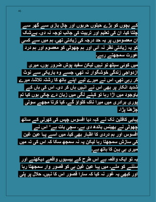 41
‫سے‬ ‫گھر‬ ‫سے‬ ‫زی‬ ‫ب‬ ‫ل‬ ‫چ‬ ‫اور‬ ‫حربوں‬ ‫وں‬ ‫حی‬ ‫بڑے‬ ‫کو‬ ‫بچوں‬ ‫کے‬
‫بےشک‬ ‫دی۔‬ ‫نہ‬ ‫توجہ‬ ‫ن‬ ‫ج‬ ‫کی‬ ‫تربیت‬ ‫اور‬ ‫ی‬ ‫ت‬ ‫کی‬ ‫ان‬ ‫۔‬ ‫کی‬ ‫ت‬ ‫چ‬
‫کسی‬ ‫سے‬ ‫میں‬ ‫ہ‬ ‫تھی۔‬ ‫دتی‬ ‫زی‬ ‫کی‬ ‫درجہ‬ ‫حد‬ ‫یہ‬ ‫پر‬ ‫صوموں‬ ‫م‬ ‫ان‬
‫درد‬ ‫ہ‬ ‫اور‬ ‫صو‬ ‫م‬ ‫کو‬ ‫چھوٹی‬ ‫ہ‬ ‫اور‬ ‫آئی‬ ‫نہ‬ ‫نظر‬ ‫دتی‬ ‫زی‬ ‫یہ‬ ‫کو‬
‫رہے۔‬ ‫سمجھتے‬ ‫عورت‬
‫میری‬ ‫ہوں۔‬ ‫ضرور‬ ‫پوش‬ ‫ید‬ ‫س‬ ‫لیکن‬ ‫نہیں‬ ‫تو‬ ‫سیٹھ‬ ‫کوئی‬ ‫میں‬
‫نوٹ‬ ‫سے‬ ‫ریکی‬ ‫ب‬ ‫وہ‬ ‫جسے‬ ‫تھی۔‬ ‫نہ‬ ‫خوشگوار‬ ‫زندگی‬ ‫ازدواجی‬
‫میرے‬ ‫۔‬ ‫تالش‬ ‫رشتہ‬ ‫ک‬ ‫تھ‬ ‫ہ‬ ‫اپنے‬ ‫لیے‬ ‫میرے‬ ‫نے‬ ‫اس‬ ‫تھی۔‬ ‫رہی‬ ‫کر‬
‫کے‬ ‫ں‬ ‫ہ‬ ‫کی‬ ‫اس‬ ‫دی۔‬ ‫کر‬ ‫ں‬ ‫ہ‬ ‫انہیں‬ ‫نے‬ ‫اس‬ ‫بھی‬ ‫پر‬ ‫ر‬ ‫انک‬ ‫شدید‬
‫ت‬ ‫کی‬ ‫ہوں‬ ‫چکی‬ ‫دے‬ ‫ن‬ ‫زب‬ ‫میں‬ ‫لگی‬ ‫کہنے‬ ‫تو‬ ‫رہ‬ ‫اڑا‬ ‫میں‬ ‫وجود‬ ‫ب‬
‫سولی‬ ‫مجھے‬ ‫کرت‬ ‫کی‬ ‫گے۔‬ ‫کٹواؤ‬ ‫ک‬ ‫ن‬ ‫میرا‬ ‫میں‬ ‫برادری‬ ‫پوری‬
‫پڑا۔‬ ‫چڑھن‬
‫تھ‬ ‫س‬ ‫کے‬ ‫کھرلی‬ ‫کی‬ ‫چپس‬ ‫افسوس‬ ‫دی‬ ‫کہہ‬ ‫نے‬ ‫تک‬ ‫فٹین‬ ‫ک‬ ‫بی‬ ‫پہ‬
‫نے‬ ‫اس‬ ‘‫ہے‬ ‫ت‬ ‫ب‬ ‫سچی‬ ‫ہے۔‬ ‫دی‬ ‫ندھ‬ ‫ب‬ ‫بھینس‬ ‫نے‬ ‫چھوٹی‬
‫غین‬ ‫عین‬ ‫پہ‬ ‫اسے‬ ‫میں‬ ‫۔‬ ‫کی‬ ‫بھی‬ ‫ر‬ ‫اظہ‬ ‫ک‬ ‫دردی‬ ‫ہ‬ ‫اور‬ ‫افسوس‬
‫میں‬ ‫تہ‬ ‫کی‬ ‫اس‬ ‫کہ‬ ‫سک‬ ‫سمجھ‬ ‫نہ‬ ‫یہ‬ ‫لیکن‬ ‫رہ‬ ‫سمجھت‬ ‫زش‬ ‫س‬ ‫کی‬
‫ہے۔‬ ‫تھ‬ ‫ہ‬ ‫ک‬ ‫بہن‬ ‫ہی‬ ‫میری‬
‫اور‬ ‫دیکھنے‬ ‫ے‬ ‫واق‬ ‫بیسیوں‬ ‫کے‬ ‫طرح‬ ‫اس‬ ‫ہے‬ ‫ہ‬ ‫واق‬ ‫ایک‬ ‫تو‬ ‫یہ‬
‫رہ‬ ‫سمجھت‬ ‫وار‬ ‫قصور‬ ‫کو‬ ‫ہی‬ ‫غین‬ ‫عین‬ ‫پہ‬ ‫میں‬ ‫ے۔‬ ‫م‬ ‫کو‬ ‫سننے‬
‫ی‬ ‫پ‬ ‫پر‬ ‫حالل‬ ‫نہیں۔‬ ‫ک‬ ‫اس‬ ‫قصور‬ ‫را‬ ‫س‬ ‫کہ‬ ‫کی‬ ‫نہ‬ ‫غور‬ ‫یہ‬ ‫کبھی‬ ‫اور‬
 