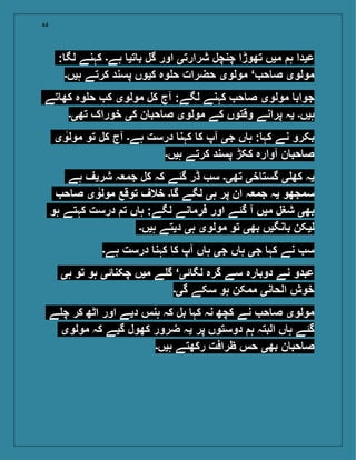 44
: ‫لگ‬ ‫کہنے‬ ‫ہے۔‬ ‫تی‬ ‫ب‬ ‫گل‬ ‫اور‬ ‫شرارتی‬ ‫چنچل‬ ‫تھوڑا‬ ‫میں‬ ‫ہ‬ ‫عیدا‬
‫ہیں۔‬ ‫کرتے‬ ‫پسند‬ ‫کیوں‬ ‫وہ‬ ‫ح‬ ‫حضرات‬ ‫مولوی‬ ‘ ‫ح‬ ‫ص‬ ‫مولوی‬
‫تے‬ ‫کھ‬ ‫وہ‬ ‫ح‬ ‫ک‬ ‫مولوی‬ ‫کل‬ ‫آج‬ :‫لگے‬ ‫کہنے‬ ‫ح‬ ‫ص‬ ‫مولوی‬ ‫جواب‬
‫تھی۔‬ ‫خوراک‬ ‫کی‬ ‫ن‬ ‫حب‬ ‫ص‬ ‫مولوی‬ ‫کے‬ ‫وقتوں‬ ‫پرانے‬ ‫یہ‬ ‫ہیں۔‬
‫ی‬‫مولو‬ ‫تو‬ ‫کل‬ ‫آج‬ ‫ہے۔‬ ‫درست‬ ‫کہن‬ ‫ک‬ ‫آپ‬ ‫جی‬ ‫ں‬ ‫ہ‬ : ‫کہ‬ ‫نے‬ ‫بکرو‬
‫ہیں۔‬ ‫کرتے‬ ‫پسند‬ ‫ککڑ‬ ‫آوارہ‬ ‫ن‬ ‫حب‬ ‫ص‬
‫ہے‬ ‫شریف‬ ‫ہ‬ ‫جم‬ ‫کل‬ ‫کہ‬ ‫گئے‬ ‫ڈر‬ ‫س‬ ‫تھی۔‬ ‫خی‬ ‫گست‬ ‫ی‬ ‫کھ‬ ‫یہ‬
‫ح‬ ‫ص‬ ‫ی‬‫مولو‬ ‫توقع‬ ‫خالف‬ ‫۔‬ ‫گ‬ ‫لگے‬ ‫ہی‬ ‫پر‬ ‫ان‬ ‫ہ‬ ‫جم‬ ‫یہ‬ ‫سمجھو‬
‫ہو‬ ‫کہتے‬ ‫درست‬ ‫ت‬ ‫ں‬ ‫ہ‬ :‫لگے‬ ‫نے‬ ‫فرم‬ ‫اور‬ ‫گئے‬ ‫آ‬ ‫میں‬ ‫شغل‬ ‫بھی‬
‫ہیں۔‬ ‫دیتے‬ ‫ہی‬ ‫مولوی‬ ‫تو‬ ‫بھی‬ ‫نگیں‬ ‫ب‬ ‫لیکن‬
‫ہے۔‬ ‫درست‬ ‫کہن‬ ‫ک‬ ‫آپ‬ ‫ں‬ ‫ہ‬ ‫جی‬ ‫ں‬ ‫ہ‬ ‫جی‬ ‫کہ‬ ‫نے‬ ‫س‬
‫ہی‬ ‫تو‬ ‫ہو‬ ‫ئی‬ ‫چکن‬ ‫میں‬ ‫ے‬ ‫گ‬ ‘‫ئی‬ ‫لگ‬ ‫گرہ‬ ‫سے‬ ‫رہ‬ ‫دوب‬ ‫نے‬ ‫عبدو‬
‫گی۔‬ ‫سکے‬ ‫ہو‬ ‫ممکن‬ ‫نی‬ ‫الح‬ ‫خوش‬
‫ے‬ ‫چ‬ ‫کر‬ ‫اٹھ‬ ‫اور‬ ‫دیے‬ ‫ہنس‬ ‫کہ‬ ‫بل‬ ‫کہ‬ ‫نہ‬ ‫کچھ‬ ‫نے‬ ‫ح‬ ‫ص‬ ‫مولوی‬
‫مولوی‬ ‫کہ‬ ‫گیے‬ ‫کھول‬ ‫ضرور‬ ‫یہ‬ ‫پر‬ ‫دوستوں‬ ‫ہ‬ ‫البتہ‬ ‫ں‬ ‫ہ‬ ‫گئے‬
‫ہیں۔‬ ‫رکھتے‬ ‫ظرافت‬ ‫حس‬ ‫بھی‬ ‫ن‬ ‫حب‬ ‫ص‬
 