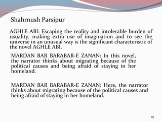 Shahrnush Parsipur
AGHLE ABI: Escaping the reality and intolerable burden of
usuality, making extra use of imagination and to see the
universe in an unusual way is the significant characteristic of
the novel AGHLE ABI.
10
MARDAN BAR BARABAR-E ZANAN: In this novel,
the narrator thinks about migrating because of the
political causes and being afraid of staying in her
homeland.
MARDAN BAR BARABAR-E ZANAN: Here, the narrator
thinks about migrating because of the political causes and
being afraid of staying in her homeland.
 