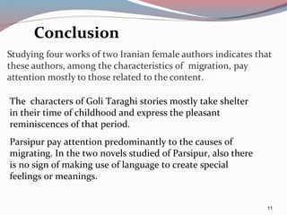 11
Conclusion
The characters of Goli Taraghi stories mostly take shelter
in their time of childhood and express the pleasant
reminiscences of that period.
Parsipur pay attention predominantly to the causes of
migrating. In the two novels studied of Parsipur, also there
is no sign of making use of language to create special
feelings or meanings.
 