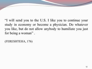 “I will send you to the U.S. I like you to continue your
study in economy or become a physician. Do whatever
you like, but do not allow anybody to humiliate you just
for being a woman” .
(FERESHTEHA, 176)
12
 