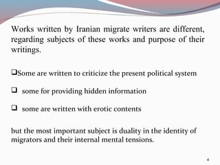 Works written by Iranian migrate writers are different,
regarding subjects of these works and purpose of their
writings.
4
Some are written to criticize the present political system
 some for providing hidden information
 some are written with erotic contents
but the most important subject is duality in the identity of
migrators and their internal mental tensions.
 