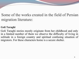 Some of the works created in the field of Persian
migration literature:
Goli Taraghi
Goli Taraghi stories mostly originate from her childhood and only
in a limited number of them we observe the difficulty of living in
solitude in a foreign country and spiritual confusing situation of
migrators. For these characters home is a secure shelter.
6
 