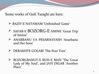 Some works of Goli Taraghi are here:
7
 BAZIY-E NATAMAM ‘Unfinished Game’
 SAFAR-E BOZORG-E AMINE ‘Great Trip
of Amine’
 ANARBANU VA PESARHAYASH ‘Anarbanu
and Her Sons’
 DERAKHTE GOLABI ‘The Pear Tree’
 BOZORGBANUY-E RUH-E MAN ‘The Great
Lady of My Soul’, and JAYI DIGAR ‘Another
Place’
 
