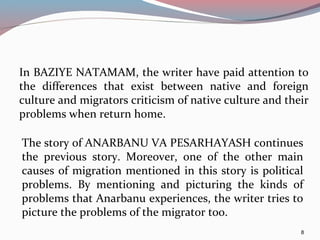 In BAZIYE NATAMAM, the writer have paid attention to
the differences that exist between native and foreign
culture and migrators criticism of native culture and their
problems when return home.
8
The story of ANARBANU VA PESARHAYASH continues
the previous story. Moreover, one of the other main
causes of migration mentioned in this story is political
problems. By mentioning and picturing the kinds of
problems that Anarbanu experiences, the writer tries to
picture the problems of the migrator too.
 