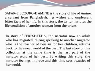 SAFAR-E BOZORG-E AMINE is the story of life of Amine,
a servant from Bangladesh, her wishes and unpleasant
bitter facts of her life. In this story, the writer narrates the
life condition of another woman from the orient.
9
In story of FERESHTEHA, the narrator now an adult
who has migrated, during speaking to another migrator
who is the teacher of Persian for her children, returns
back to the sweat world of the past. The last story of this
collection at the same time is the last part of the
narrator story of her past. By writing this story, the
narrator feelings improve and this time sees beauties of
her world.
 