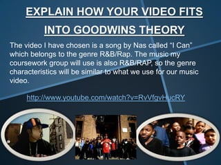 EXPLAIN HOW YOUR VIDEO FITS
          INTO GOODWINS THEORY
The video I have chosen is a song by Nas called “I Can”
which belongs to the genre R&B/Rap. The music my
coursework group will use is also R&B/RAP, so the genre
characteristics will be similar to what we use for our music
video.

     http://www.youtube.com/watch?v=RvVfgvHucRY
 