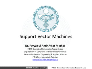CIS 621: Machine Learning PIEAS Biomedical Informatics Research Lab
Support Vector Machines
Dr. Fayyaz ul Amir Afsar Minhas
PIEAS Biomedical Informatics Research Lab
Department of Computer and Information Sciences
Pakistan Institute of Engineering & Applied Sciences
PO Nilore, Islamabad, Pakistan
http://faculty.pieas.edu.pk/fayyaz/
 