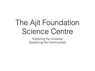 The Ajit Foundation
Science Centre
Exploring the Universe
Sustaining the Communities
 