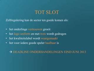 TOT SLOT
Zelfregulering kan de sector ten goede komen als:
• het onderlinge vertrouwen groeit
• het logo uniform en met trots wordt gedragen
• het kwaliteitslabel wordt waargemaakt
• het voor iedere goede speler haalbaar is
 DEADLINE ONDERHANDELINGEN EIND JUNI 2013
 