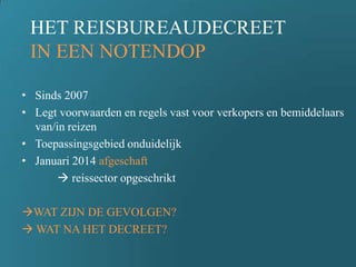 HET REISBUREAUDECREET
IN EEN NOTENDOP
• Sinds 2007
• Legt voorwaarden en regels vast voor verkopers en bemiddelaars
van/in reizen
• Toepassingsgebied onduidelijk
• Januari 2014 afgeschaft
 reissector opgeschrikt
WAT ZIJN DE GEVOLGEN?
 WAT NA HET DECREET?
 