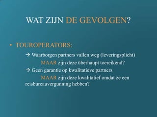 WAT ZIJN DE GEVOLGEN?
• TOUROPERATORS:
 Waarborgen partners vallen weg (leveringsplicht)
MAAR zijn deze überhaupt toereikend?
 Geen garantie op kwalitatieve partners
MAAR zijn deze kwalitatief omdat ze een
reisbureauvergunning hebben?
 