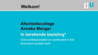 Welkom!
Afscheidscollege
Anneke Menger
In berekende bezieling*
Over professionaliteit en continuïteit in het
forensisch-sociaal werk
 