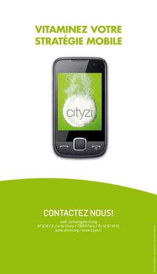 VITAMINEZ VOTRE
STRATÉGIE MOBILE




    ContaCtez nous!
              mail : contact@afscm.org
AFSCM / 2, rue de Clichy / 75009 Paris / 01 42 97 94 51
                                                          Conception graphique : Charlotte Selz / Impression Scriptolaser




           www.afscm.org / www.cityzi.fr
 