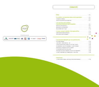 soMMaIRe



                      Édito                                                   p-5

                      Le mobile : la révolution dans notre quotidien          p-6
                      Le Monde est MobILe                                     p-6
                      un outIL au seRVICe de Vos MÉtIeRs                      p-7

                      Les services sans contact,
                      nouvelle dimension de la mobilité                       p-8
                      une ÉVoLutIon natuReLLe                                 p-8
                      une nouVeLLe oppoRtunItÉ                                p-9
                      une JouRnÉe aVeC                                        p-10

                      Le sans contact mobile, c'est aujourd'hui               p-12
                      CondItIons de MaRCHÉ RÉunIes                            p-12
                      Vos CLIents Vous attendent                              p-14
en partenariat avec



                      Les services déployés par nos partenaires
                      KIX de bnp paRIbas                                      p-16
                      La M–CaRte / CRÉdIt MutueL - CIC                        p-18
                      La dIffusIon d'offRes d'eMpLoI et de stage / MaC2C      p-20
                      Les aVantages fIdÉLItÉ suR MobILe / LoyaLty aVenue      p-22
                      une nouVeLLe façon de VIsIteR Le MaMaC                  p-23
                      a La (Re)dÉCouVeRte du VIeuX-nICe                       p-24
                      aVeC bpass de VeoLIa tRansdeV, pILotez Vos tRanspoRts   p-26
                      La CaRte taMponnÉe des CoMMeRçants / CIbLespRo          p-28




                      Conclusion
                      Le sans ContaCt MobILe, une ÉVoLutIon InContouRnabLe    p-30
 