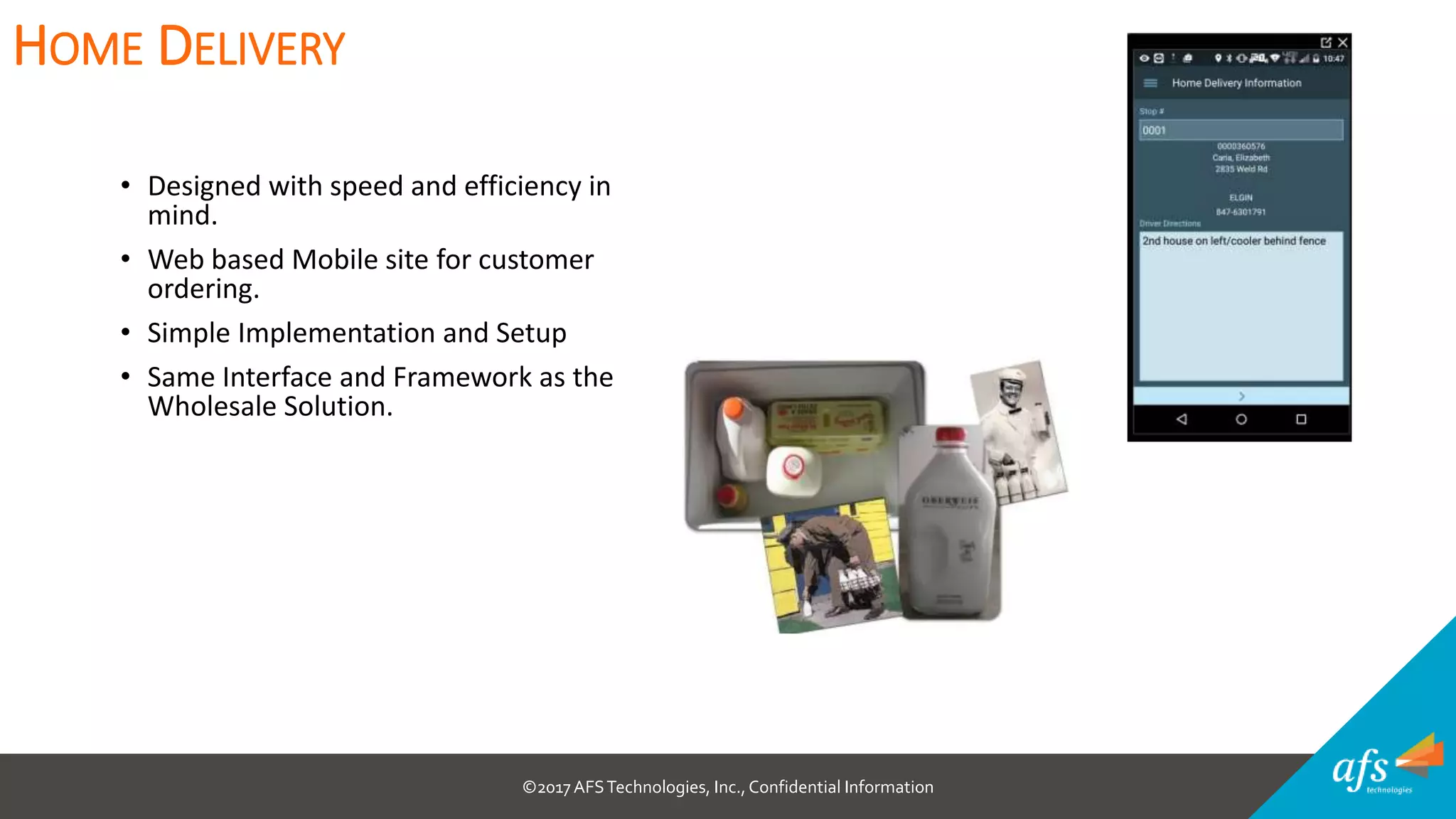 ©2017 AFSTechnologies, Inc.,Confidential Information
• Designed with speed and efficiency in
mind.
• Web based Mobile site for customer
ordering.
• Simple Implementation and Setup
• Same Interface and Framework as the
Wholesale Solution.
HOME DELIVERY
 