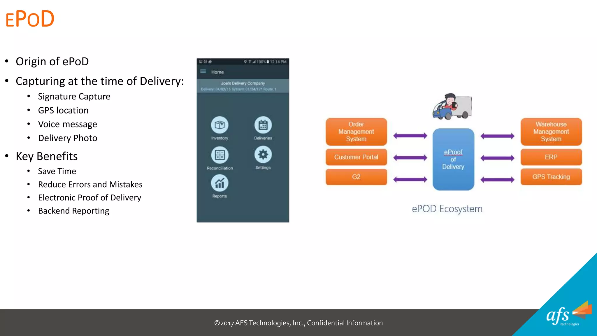 ©2017 AFSTechnologies, Inc.,Confidential Information
• Origin of ePoD
• Capturing at the time of Delivery:
• Signature Capture
• GPS location
• Voice message
• Delivery Photo
• Key Benefits
• Save Time
• Reduce Errors and Mistakes
• Electronic Proof of Delivery
• Backend Reporting
EPOD
 