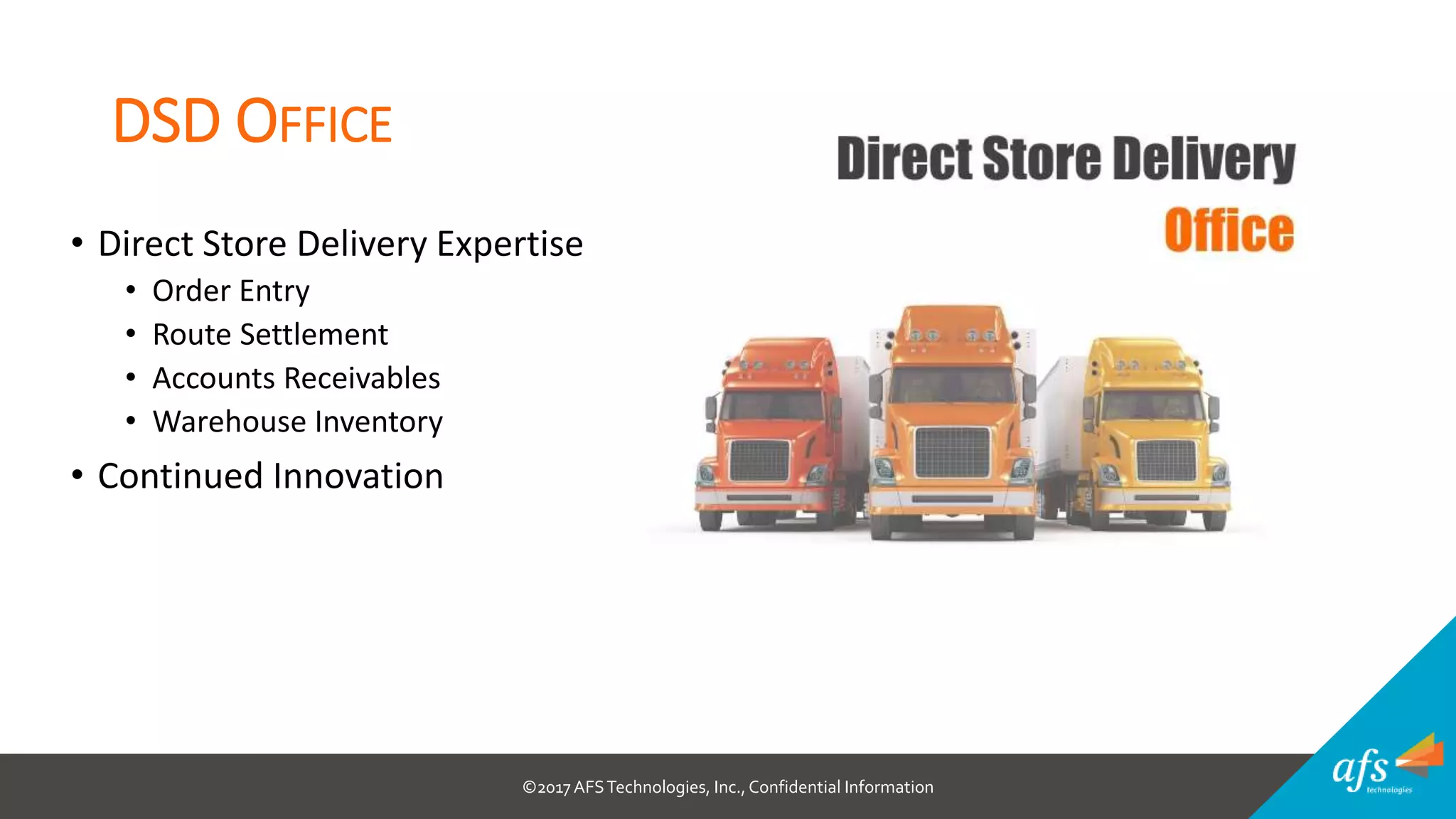 ©2017 AFSTechnologies, Inc.,Confidential Information
DSD OFFICE
• Direct Store Delivery Expertise
• Order Entry
• Route Settlement
• Accounts Receivables
• Warehouse Inventory
• Continued Innovation
 