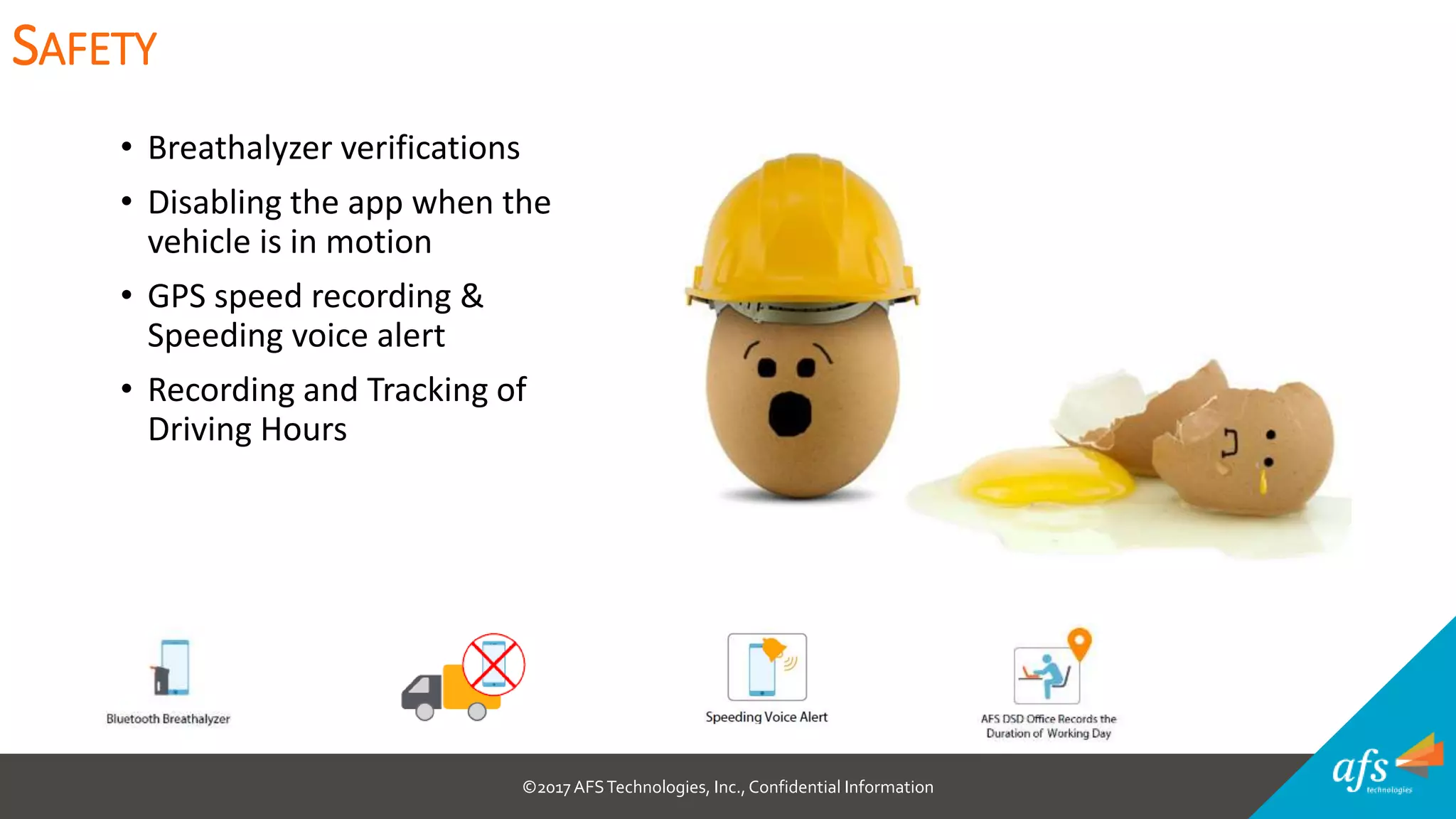 ©2017 AFSTechnologies, Inc.,Confidential Information
• Breathalyzer verifications
• Disabling the app when the
vehicle is in motion
• GPS speed recording &
Speeding voice alert
• Recording and Tracking of
Driving Hours
SAFETY
 