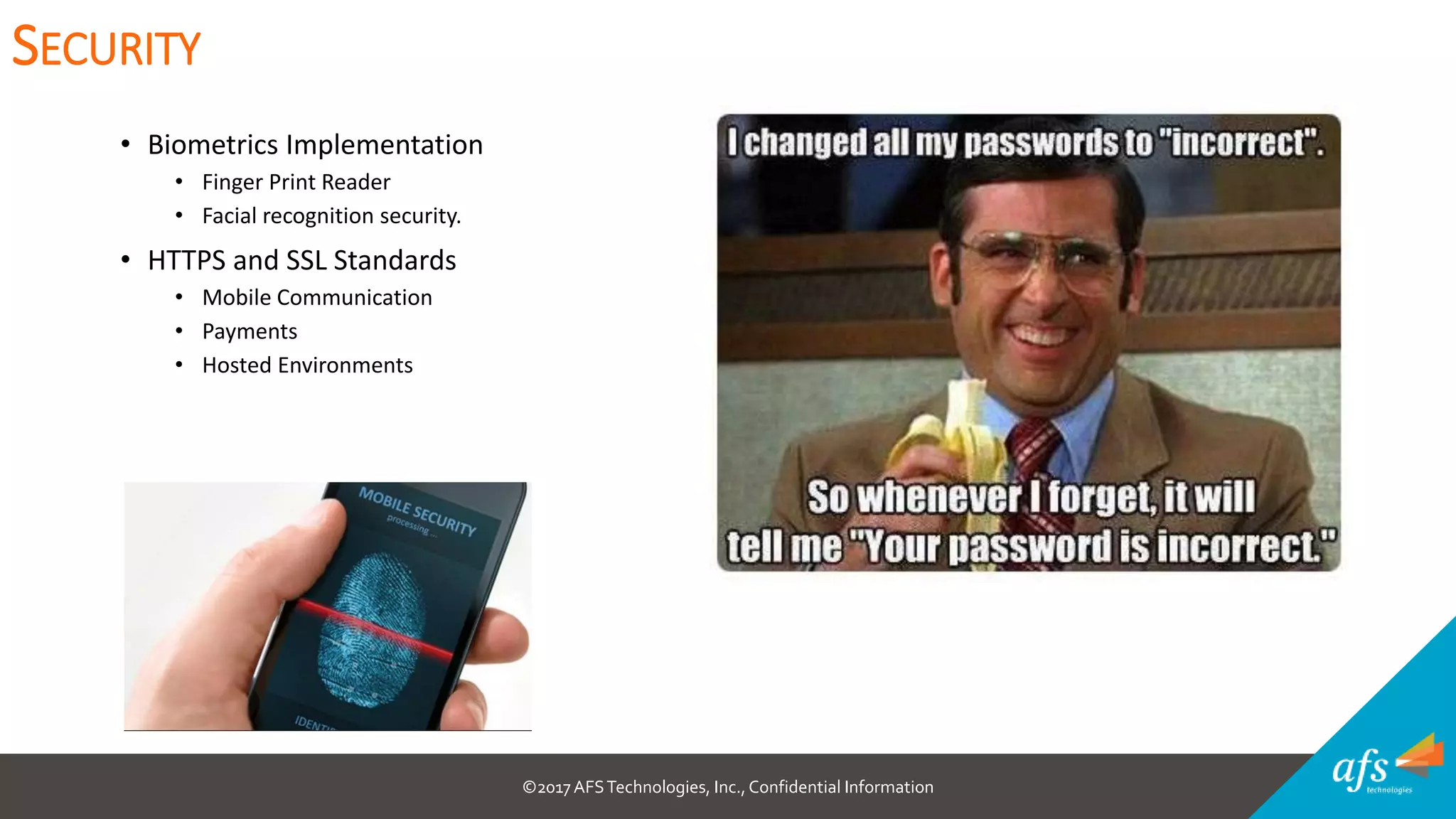©2017 AFSTechnologies, Inc.,Confidential Information
• Biometrics Implementation
• Finger Print Reader
• Facial recognition security.
• HTTPS and SSL Standards
• Mobile Communication
• Payments
• Hosted Environments
SECURITY
 