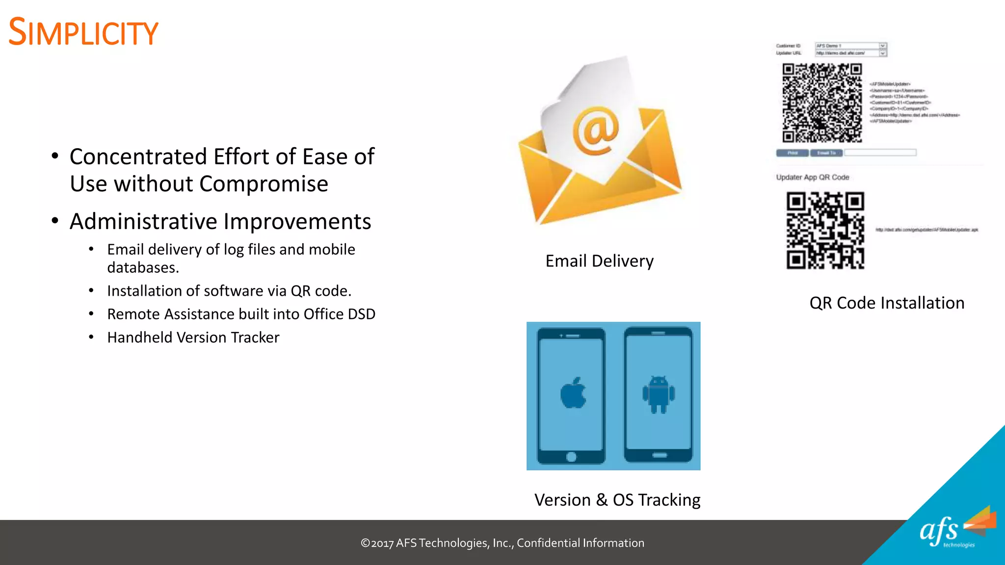 ©2017 AFSTechnologies, Inc.,Confidential Information
• Concentrated Effort of Ease of
Use without Compromise
• Administrative Improvements
• Email delivery of log files and mobile
databases.
• Installation of software via QR code.
• Remote Assistance built into Office DSD
• Handheld Version Tracker
SIMPLICITY
Email Delivery
QR Code Installation
Version & OS Tracking
 