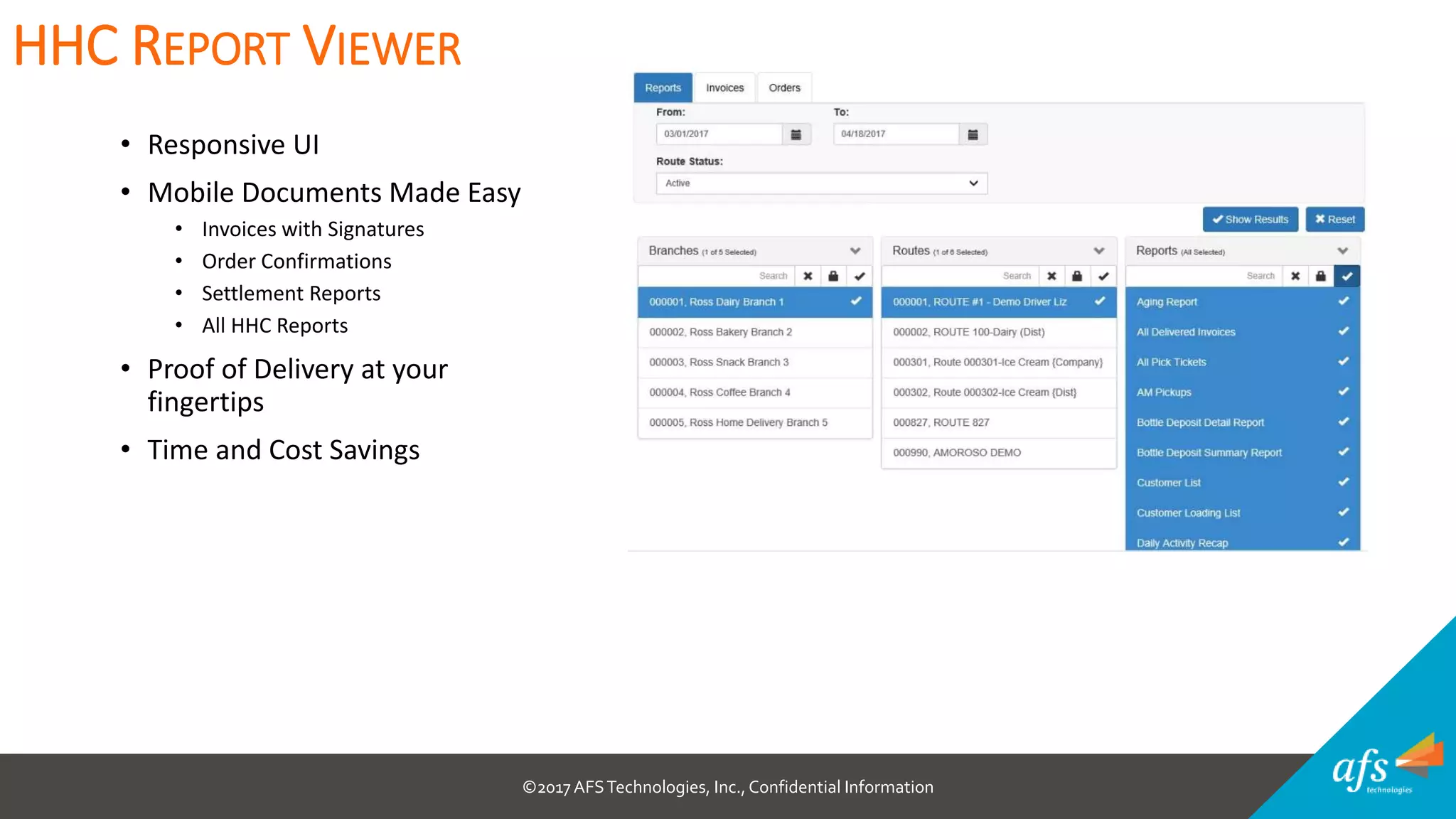 ©2017 AFSTechnologies, Inc.,Confidential Information
• Responsive UI
• Mobile Documents Made Easy
• Invoices with Signatures
• Order Confirmations
• Settlement Reports
• All HHC Reports
• Proof of Delivery at your
fingertips
• Time and Cost Savings
HHC REPORT VIEWER
 