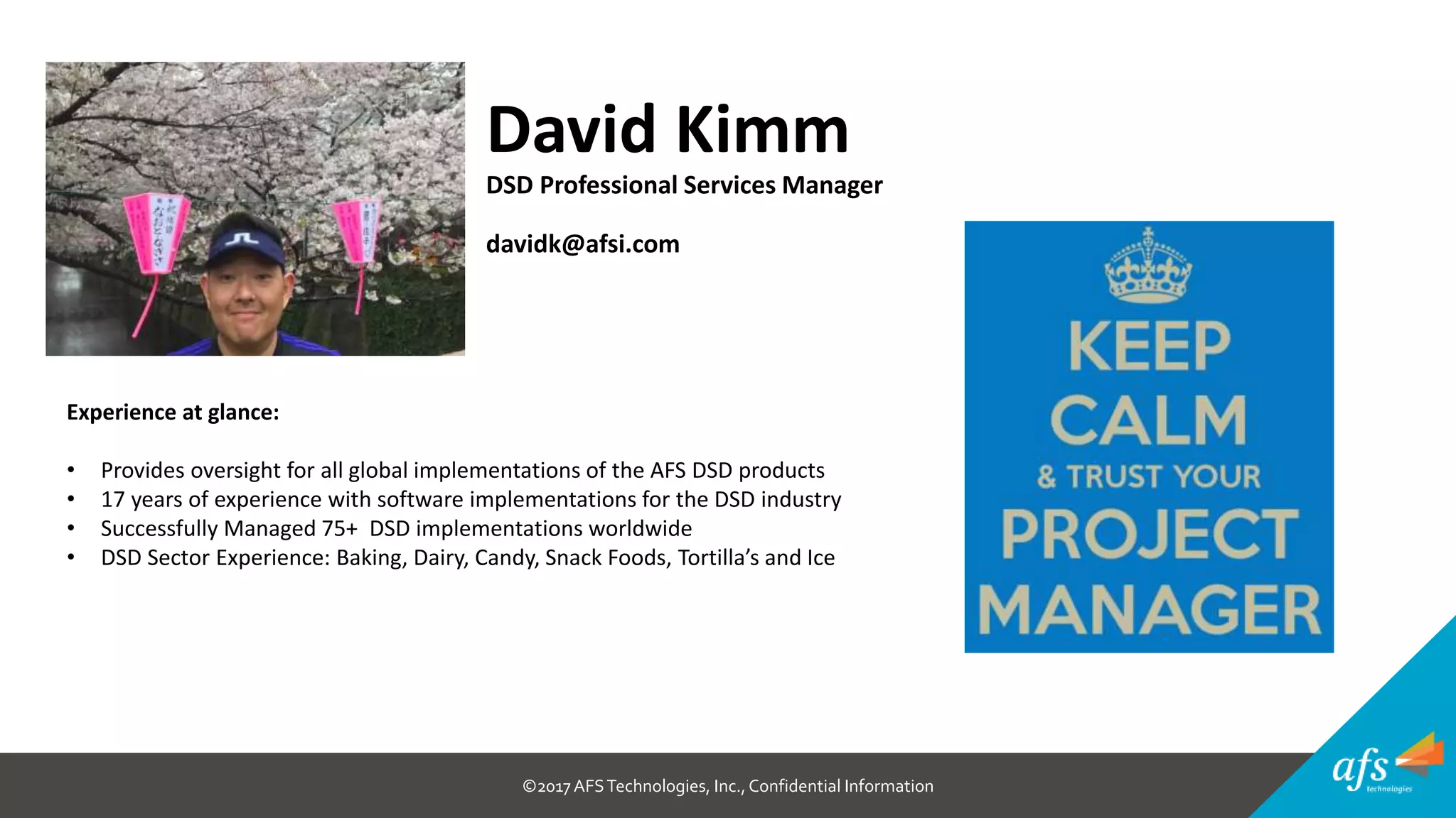 ©2017 AFSTechnologies, Inc.,Confidential Information
David Kimm
DSD Professional Services Manager
davidk@afsi.com
Experience at glance:
• Provides oversight for all global implementations of the AFS DSD products
• 17 years of experience with software implementations for the DSD industry
• Successfully Managed 75+ DSD implementations worldwide
• DSD Sector Experience: Baking, Dairy, Candy, Snack Foods, Tortilla’s and Ice
 