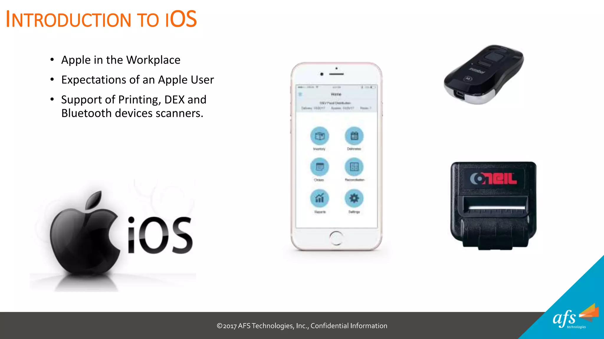 ©2017 AFSTechnologies, Inc.,Confidential Information
• Apple in the Workplace
• Expectations of an Apple User
• Support of Printing, DEX and
Bluetooth devices scanners.
INTRODUCTION TO IOS
 