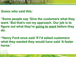 Guess who said this:
“Some people say ‘Give the customers what they
want.’ But that’s not my approach. Our job is to
figure out what they’re going to want before they
do.
“Henry Ford once said ‘If I’d asked customers
what they wanted they would have said ‘A faster
horse.’
 
