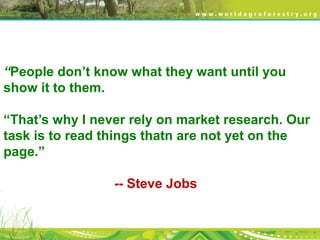 “People don’t know what they want until you
show it to them.
“That’s why I never rely on market research. Our
task is to read things thatn are not yet on the
page.”
-- Steve Jobs
 