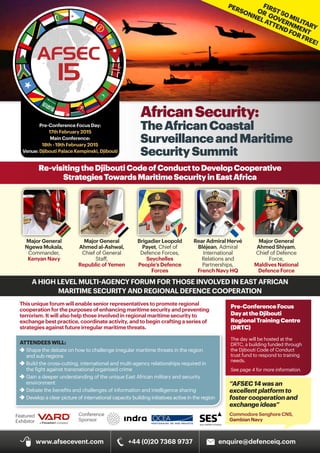AfricanSecurity:
TheAfricanCoastal
SurveillanceandMaritime
SecuritySummit
Re-visitingtheDjiboutiCodeofConducttoDevelopCooperative
StrategiesTowardsMaritimeSecurityinEastAfrica
Rear Admiral Hervé
Bléjean, Admiral
International
Relations and
Partnerships,
French Navy HQ
Major General
Ngewa Mukala,
Commander,
Kenyan Navy
Major General
Ahmed al-Ashwal,
Chief of General
Staff,
Republic of Yemen
Brigadier Leopold
Payet, Chief of
Defence Forces,
Seychelles
People’s Defence
Forces
Major General
Ahmed Shiyam,
Chief of Defence
Force,
Maldives National
Defence Force
A HIGH LEVEL MULTI-AGENCY FORUM FOR THOSE INVOLVED IN EAST AFRICAN
MARITIME SECURITY AND REGIONAL DEFENCE COOPERATION
Conference
Sponsor
Featured
Exhibitor
Pre-ConferenceFocus
DayattheDjibouti
RegionalTrainingCentre
(DRTC)
The day will be hosted at the
DRTC, a building funded through
the Djibouti Code of Conduct
trust fund to respond to training
needs.
See page 4 for more information.
“AFSEC14wasan
excellentplatformto
fostercooperationand
exchangeideas”
Commodore Senghore CNS,
Gambian Navy 
AFSEC
15
Pre-Conference Focus Day:
17th February 2015
Main Conference:
18th - 19th February 2015
Venue: Djibouti Palace Kempinski, Djibouti
This unique forum will enable senior representatives to promote regional
cooperation for the purposes of enhancing maritime security and preventing
terrorism. It will also help those involved in regional maritime security to
exchange best practice, coordinate activity, and to begin crafting a series of
strategies against future irregular maritime threats.
ATTENDEESWILL:
f	Shape the debate on how to challenge irregular maritime threats in the region 		
	 and sub-regions
f	Build the cross-cutting, international and multi-agency relationships required in 		
	 the fight against transnational organised crime
f	Gain a deeper understanding of the unique East African military and security 		
	environment
f	Debate the benefits and challenges of information and intelligence sharing
f	Develop a clear picture of international capacity building initiatives active in the region
www.afsecevent.com +44 (0)20 7368 9737 enquire@defenceiq.com
FIRST50MILITARY
OR GOVERNMENT
PERSONNELATTENDFORFREE!
 