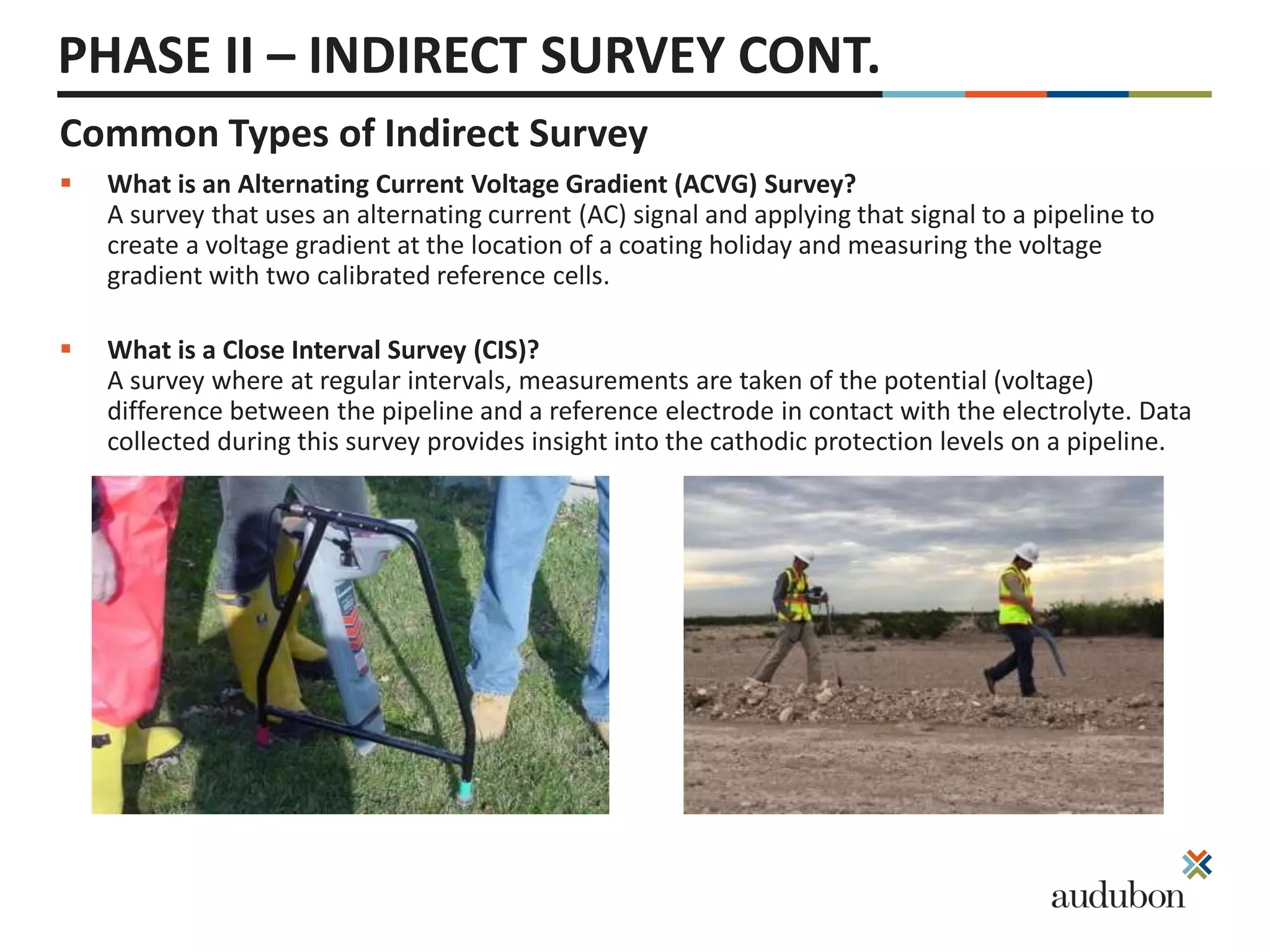 PHASE II – INDIRECT SURVEY CONT.
Common Types of Indirect Survey
 What is an Alternating Current Voltage Gradient (ACVG) Survey?
A survey that uses an alternating current (AC) signal and applying that signal to a pipeline to
create a voltage gradient at the location of a coating holiday and measuring the voltage
gradient with two calibrated reference cells.
 What is a Close Interval Survey (CIS)?
A survey where at regular intervals, measurements are taken of the potential (voltage)
difference between the pipeline and a reference electrode in contact with the electrolyte. Data
collected during this survey provides insight into the cathodic protection levels on a pipeline.
 