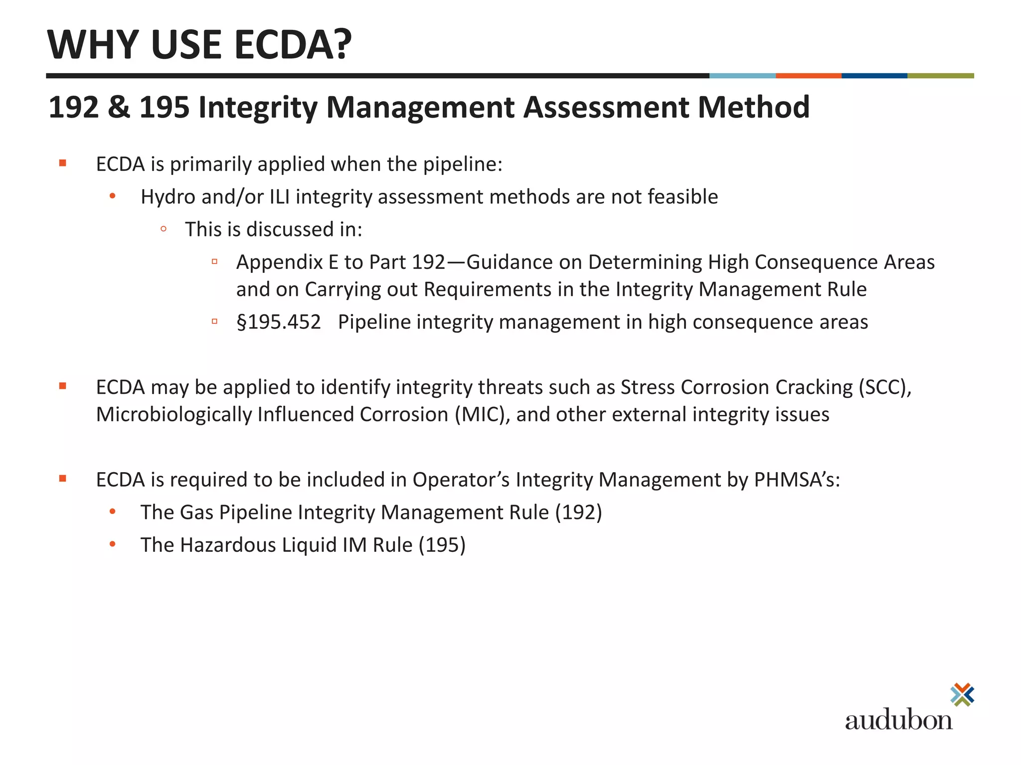  ECDA is primarily applied when the pipeline:
• Hydro and/or ILI integrity assessment methods are not feasible
◦ This is discussed in:
▫ Appendix E to Part 192—Guidance on Determining High Consequence Areas
and on Carrying out Requirements in the Integrity Management Rule
▫ §195.452 Pipeline integrity management in high consequence areas
 ECDA may be applied to identify integrity threats such as Stress Corrosion Cracking (SCC),
Microbiologically Influenced Corrosion (MIC), and other external integrity issues
 ECDA is required to be included in Operator’s Integrity Management by PHMSA’s:
• The Gas Pipeline Integrity Management Rule (192)
• The Hazardous Liquid IM Rule (195)
WHY USE ECDA?
192 & 195 Integrity Management Assessment Method
 