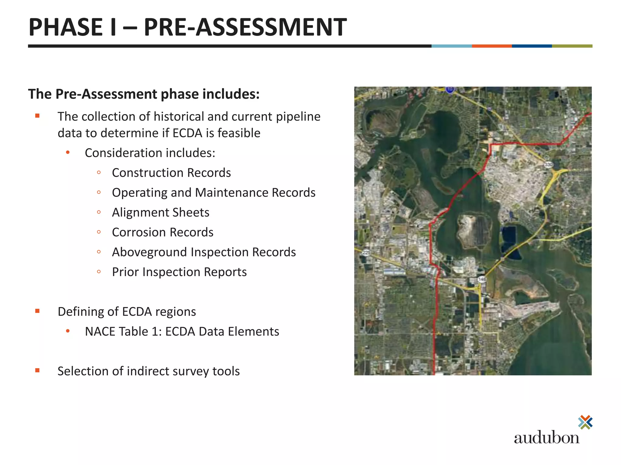 The Pre-Assessment phase includes:
PHASE I – PRE-ASSESSMENT
 The collection of historical and current pipeline
data to determine if ECDA is feasible
• Consideration includes:
◦ Construction Records
◦ Operating and Maintenance Records
◦ Alignment Sheets
◦ Corrosion Records
◦ Aboveground Inspection Records
◦ Prior Inspection Reports
 Defining of ECDA regions
• NACE Table 1: ECDA Data Elements
 Selection of indirect survey tools
 