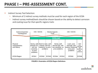  Indirect Survey Tool Selection:
• Minimum of 2 indirect survey methods must be used for each region of the ECDA
• Indirect survey method/tools should be chosen based on the ability to detect corrosion
and coating issue for that specific regions traits
PHASE I – PRE-ASSESSMENT CONT.
 