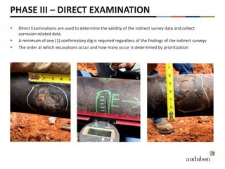 PHASE III – DIRECT EXAMINATION
 Direct Examinations are used to determine the validity of the indirect survey data and collect
corrosion related data
 A minimum of one (1) confirmatory dig is required regardless of the findings of the indirect surveys
 The order at which excavations occur and how many occur is determined by prioritization
 