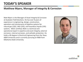 Matthew Myers, Manager of Integrity & Corrosion
TODAY’S SPEAKER
Matt Myers is the Manager of Asset Integrity & Corrosion
at Audubon Field Solutions. He has over 8 years of
experience in engineering, design, construction,
operation and maintenance of pipeline systems for
natural gas (192), LNG (193), and hazardous liquids (195)
systems. NACE certified, Matt is a technical and
operational expert in pipeline and asset integrity, external
corrosion, internal corrosion, and cathodic protection. He
holds a BS degree in Electrical Engineering from the Texas
A&M University and is currently pursuing an MBA from
Oklahoma State University.
 