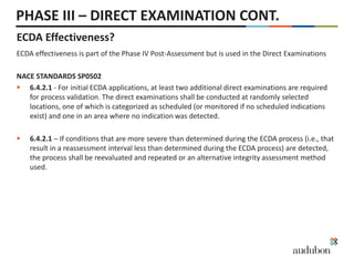 PHASE III – DIRECT EXAMINATION CONT.
ECDA Effectiveness?
ECDA effectiveness is part of the Phase IV Post-Assessment but is used in the Direct Examinations
NACE STANDARDS SP0502
 6.4.2.1 - For initial ECDA applications, at least two additional direct examinations are required
for process validation. The direct examinations shall be conducted at randomly selected
locations, one of which is categorized as scheduled (or monitored if no scheduled indications
exist) and one in an area where no indication was detected.
 6.4.2.1 – If conditions that are more severe than determined during the ECDA process (i.e., that
result in a reassessment interval less than determined during the ECDA process) are detected,
the process shall be reevaluated and repeated or an alternative integrity assessment method
used.
 