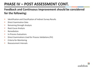 PHASE IV – POST ASSESSMENT CONT.
 Identification and Classification of Indirect Survey Results
 Direct Examination Data
 Remaining Strength Analysis
 Root-Cause Analysis
 Remediation
 In-Process Evaluations
 Direct Examinations Used for Process Validations (PV)
 Criteria for Monitoring
 Reassessment Intervals
Feedback and Continuous Improvement should be considered
for the following:
 