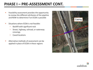 PHASE I – PRE-ASSESSMENT CONT.
 Feasibility assessment provides the opportunity
to review the different attributes of the pipeline
and ROW to determine if an ECDA is possible
 Situations where ECDA is not feasible:
• Backfill with significant rock
• Street, highway, railroad, or waterway
crossings
• Cased locations
 Alternative methods of assessment can be
applied in place of ECDA in these regions
 