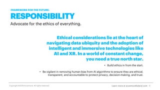 RESPONSIBILITY
Advocate for the ethics of everything.
Ethical considerations lie at the heart of
navigating data ubiquity and the adoption of
intelligent and immersive technologies like
AI and XR. In a world of constant change,
you need a true north star.
• Build ethics in from the start.
• Be vigilant in removing human bias from AI algorithms to ensure they are ethical,
transparent, and accountable to protect privacy, decision-making, and trust.
11
FRAMEWORK FOR THE FUTURE:
Learn more at accenturefederal.comCopyright ©2019 Accenture. All rights reserved.
 
