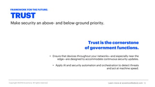 TRUST
Make security an above- and below-ground priority.
Trust is the cornerstone
of government functions.
• Ensure that devices throughout your networks—and especially near the
edge—are designed to accommodate continuous security updates.
• Apply AI and security automation and orchestration to detect threats
and act at machine speed.
13
FRAMEWORK FOR THE FUTURE:
Learn more at accenturefederal.comCopyright ©2019 Accenture. All rights reserved.
 