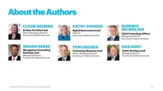 AbouttheAuthors
ELAINE BEEMAN
Civilian Portfolio Lead
Senior Managing Director
Accenture Federal Services
BINIAM GEBRE
Management Consulting
Business Lead
Managing Director
Accenture Federal Services
Digital Government Lead
Director
Accenture Federal Services
DOMINIC
DELMOLINO
Chief Technology Officer
Managing Director
Accenture Federal Services
GUS HUNTTOM GREINER
KATHY CONRAD
Technology Business Lead
Senior Managing Director
Accenture Federal Services
Cyber Strategy Lead
Managing Director
Accenture Federal Services
14Copyright ©2019 Accenture. All rights reserved.
 