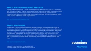 ABOUT ACCENTURE FEDERAL SERVICES
Accenture Federal Services, a wholly owned subsidiary of Accenture LLP, is a U.S. company
with offices in Arlington, Virginia. Accenture’s federal business has served every cabinet-level
department and 30 of the largest federal organizations. Accenture Federal Services
transforms bold ideas into breakthrough outcomes for clients at defense, intelligence, public
safety, civilian and military health organizations.
Visit us at www.accenturefederal.com.
ABOUT ACCENTURE
Accenture is a leading global professional services company, providing a broad range of
services and solutions in strategy, consulting, digital, technology and operations. Combining
unmatched experience and specialized skills across more than 40 industries and all business
functions—underpinned by the world’s largest delivery network—Accenture works at the
intersection of business and technology to help clients improve their performance and
create sustainable value for their stakeholders. With 477,000 people serving clients in more
than 120 countries, Accenture drives innovation to improve the way the world works and
lives.
Visit us at www.accenture.com.
Copyright ©2019 Accenture. All rights reserved.
Accenture and its logo are trademarks of Accenture. #FedVision
 