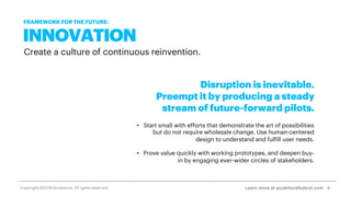 INNOVATION
Create a culture of continuous reinvention.
Disruption is inevitable.
Preempt it by producing a steady
stream of future-forward pilots.
• Start small with efforts that demonstrate the art of possibilities
but do not require wholesale change. Use human-centered
design to understand and fulfill user needs.
• Prove value quickly with working prototypes, and deepen buy-
in by engaging ever-wider circles of stakeholders.
8Learn more at accenturefederal.com
FRAMEWORK FOR THE FUTURE:
Copyright ©2019 Accenture. All rights reserved.
 