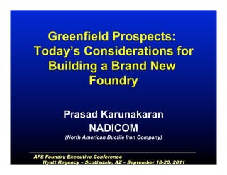Greenfield Prospects:
Today’s Considerations for
Building a Brand New
Foundry
Prasad Karunakaran
NADICOM
(North American Ductile Iron Company)
AFS Foundry Executive Conference
Hyatt Regency – Scottsdale, AZ – September 18-20, 2011
 