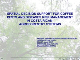 SPATIAL DECISION SUPPORT FOR COFFEE PESTS AND DISEASES RISK MANAGEMENT IN COSTA RICAN  AGROFORESTRY SYSTEMS AFS – August  23 - 29 -  Nairobi - Kenya AVELINO, Jacques (CIRAD/IICA-PROMECAFE/CATIE) LADERACH, Peter (CIAT) COLLET, Laure (CIAT) BARQUERO, Miguel (ICAFE) CILAS, Christian (CIRAD) 1/13 