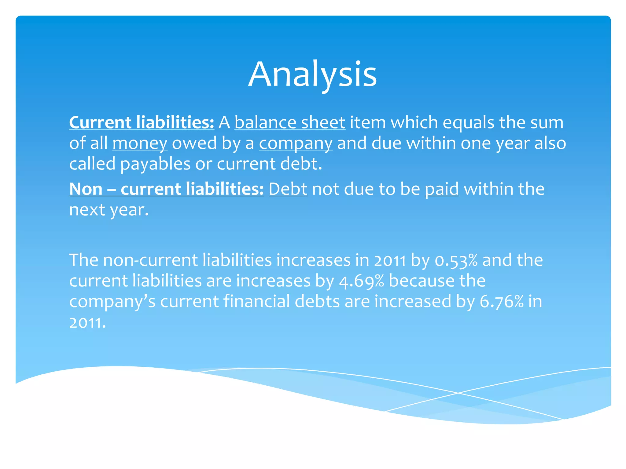 Analysis
Current liabilities: A balance sheet item which equals the sum
of all money owed by a company and due within one year also
called payables or current debt.
Non – current liabilities: Debt not due to be paid within the
next year.
The non-current liabilities increases in 2011 by 0.53% and the
current liabilities are increases by 4.69% because the
company’s current financial debts are increased by 6.76% in
2011.
 
